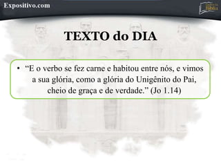 TEXTO do DIA
• “E o verbo se fez carne e habitou entre nós, e vimos
a sua glória, como a glória do Unigênito do Pai,
cheio de graça e de verdade.” (Jo 1.14)
 