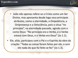 • João não apenas refere-se a Cristo como um Ser
Divino, mas apresenta desde logo seus principais
atributos, como a eternidade, a Onipotência, a
Onipresença e a Onisciência, pois o situa “no
princípio”, na eternidade passada, agindo com e
como Deus: “No princípio era o Verbo, e o Verbo
estava com Deus, e o Verbo era Deus” (Jo 1.1).
• Ele, aliás, participou com o Pai e o Espírito da obra da
criação: “Todas as coisas foram feitas por ele, e sem
ele nada do que foi feito se fez” (Jo 1.3).
 