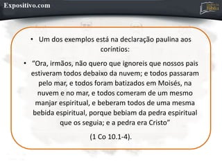 • Um dos exemplos está na declaração paulina aos
coríntios:
• “Ora, irmãos, não quero que ignoreis que nossos pais
estiveram todos debaixo da nuvem; e todos passaram
pelo mar, e todos foram batizados em Moisés, na
nuvem e no mar, e todos comeram de um mesmo
manjar espiritual, e beberam todos de uma mesma
bebida espiritual, porque bebiam da pedra espiritual
que os seguia; e a pedra era Cristo”
(1 Co 10.1-4).
 