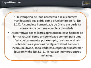 • O Evangelho de João apresenta o Jesus homem
manifestando sua glória como o Unigênito do Pai (Jo
1.14). A completa humanidade de Cristo em perfeita
consonância com sua completa divindade.
• As narrativas dos milagres apresentam Jesus homem de
forma natural, como um convidado comum para uma
festa de casamento, por exemplo, realizando sinais
sobrenaturais, próprios de alguém absolutamente
incomum, divino, Todo-Poderoso, capaz de transformar
água em vinho (Jo 2.1-11) e realizar inúmeros outros
milagres.
 