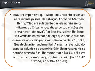 • Mas era imperativo que Nicodemos reconhecesse sua
necessidade pessoal de salvação. Como diz Matthew
Henry, “Não era sufi ciente que ele admirasse os
milagres de Cristo, e reconhecesse sua missão; ele
devia nascer de novo”. Por isso Jesus disse-lhe logo:
“Na verdade, na verdade te digo que aquele que não
nascer de novo não pode ver o Reino de Deus” (Jo 3.3).
Que declaração fundamental! A mesma revelação do
aspecto salvífico de seu ministério Ele apresentaria no
sermão pregado à mulher samaritana (Jo 4.4-42) e em
outros cinco sermões registrados por João (Jo 5.16-47;
6.37-44; 8.12-30 e 10.1-21).
 