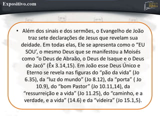 • Além dos sinais e dos sermões, o Evangelho de João
traz sete declarações de Jesus que revelam sua
deidade. Em todas elas, Ele se apresenta como o “EU
SOU’, o mesmo Deus que se manifestou a Moisés
como “o Deus de Abraão, o Deus de Isaque e o Deus
de Jacó” (Êx 3.14,15). Em João esse Deus Único e
Eterno se revela nas figuras do “pão da vida” (Jo
6.35), da “luz do mundo” (Jo 8.12), da “porta” ( Jo
10.9), do “bom Pastor” (Jo 10.11,14), da
“ressurreição e a vida” (Jo 11.25), do “caminho, e a
verdade, e a vida” (14.6) e da “videira” (Jo 15.1,5).
 