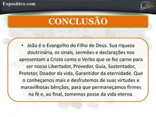 CONCLUSÃO
• João é o Evangelho do Filho de Deus. Sua riqueza
doutrinária, os sinais, sermões e declarações nos
apresentam a Cristo como o Verbo que se fez carne para
ser nosso Libertador, Provedor, Guia, Sustentador,
Protetor, Doador da vida, Garantidor da eternidade. Que
o conheçamos mais e desfrutemos de suas virtudes e
maravilhosas bênçãos, para que permaneçamos firmes
na fé e, ao final, tomemos posse da vida eterna.
 