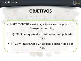 OBJETIVOS
• I) APRESENTAR a autoria, a época e o propósito do
Evangelho de João;
• II) EXPOR a riqueza doutrinária do Evangelho de
João;
• III) COMPREENDER a Cristologia apresentada por
João.
 