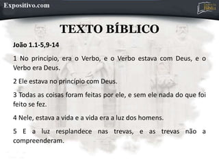 TEXTO BÍBLICO
João 1.1-5,9-14
1 No princípio, era o Verbo, e o Verbo estava com Deus, e o
Verbo era Deus.
2 Ele estava no princípio com Deus.
3 Todas as coisas foram feitas por ele, e sem ele nada do que foi
feito se fez.
4 Nele, estava a vida e a vida era a luz dos homens.
5 E a luz resplandece nas trevas, e as trevas não a
compreenderam.
 