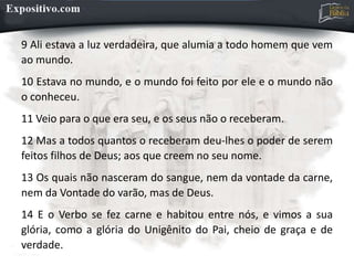 9 Ali estava a luz verdadeira, que alumia a todo homem que vem
ao mundo.
10 Estava no mundo, e o mundo foi feito por ele e o mundo não
o conheceu.
11 Veio para o que era seu, e os seus não o receberam.
12 Mas a todos quantos o receberam deu-lhes o poder de serem
feitos filhos de Deus; aos que creem no seu nome.
13 Os quais não nasceram do sangue, nem da vontade da carne,
nem da Vontade do varão, mas de Deus.
14 E o Verbo se fez carne e habitou entre nós, e vimos a sua
glória, como a glória do Unigênito do Pai, cheio de graça e de
verdade.
 