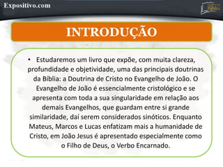 INTRODUÇÃO
• Estudaremos um livro que expõe, com muita clareza,
profundidade e objetividade, uma das principais doutrinas
da Bíblia: a Doutrina de Cristo no Evangelho de João. O
Evangelho de João é essencialmente cristológico e se
apresenta com toda a sua singularidade em relação aos
demais Evangelhos, que guardam entre si grande
similaridade, daí serem considerados sinóticos. Enquanto
Mateus, Marcos e Lucas enfatizam mais a humanidade de
Cristo, em João Jesus é apresentado especialmente como
o Filho de Deus, o Verbo Encarnado.
 
