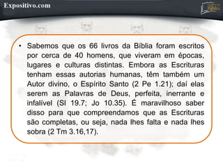 • Sabemos que os 66 livros da Bíblia foram escritos
por cerca de 40 homens, que viveram em épocas,
lugares e culturas distintas. Embora as Escrituras
tenham essas autorias humanas, têm também um
Autor divino, o Espírito Santo (2 Pe 1.21); daí elas
serem as Palavras de Deus, perfeita, inerrante e
infalível (Sl 19.7; Jo 10.35). É maravilhoso saber
disso para que compreendamos que as Escrituras
são completas, ou seja, nada lhes falta e nada lhes
sobra (2 Tm 3.16,17).
 