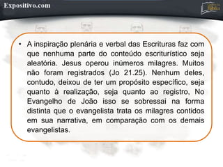 • A inspiração plenária e verbal das Escrituras faz com
que nenhuma parte do conteúdo escriturístico seja
aleatória. Jesus operou inúmeros milagres. Muitos
não foram registrados (Jo 21.25). Nenhum deles,
contudo, deixou de ter um propósito específico, seja
quanto à realização, seja quanto ao registro, No
Evangelho de João isso se sobressai na forma
distinta que o evangelista trata os milagres contidos
em sua narrativa, em comparação com os demais
evangelistas.
 