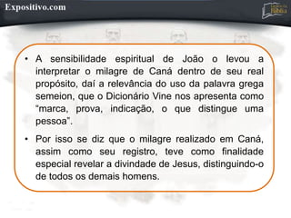 • A sensibilidade espiritual de João o levou a
interpretar o milagre de Caná dentro de seu real
propósito, daí a relevância do uso da palavra grega
semeion, que o Dicionário Vine nos apresenta como
“marca, prova, indicação, o que distingue uma
pessoa”.
• Por isso se diz que o milagre realizado em Caná,
assim como seu registro, teve como finalidade
especial revelar a divindade de Jesus, distinguindo-o
de todos os demais homens.
 