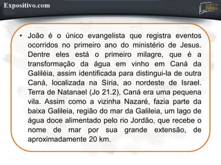 • João é o único evangelista que registra eventos
ocorridos no primeiro ano do ministério de Jesus.
Dentre eles está o primeiro milagre, que é a
transformação da água em vinho em Caná da
Galiléia, assim identificada para distingui-la de outra
Caná, localizada na Síria, ao nordeste de Israel.
Terra de Natanael (Jo 21.2), Caná era uma pequena
vila. Assim como a vizinha Nazaré, fazia parte da
baixa Galileia, região do mar da Galileia, um lago de
água doce alimentado pelo rio Jordão, que recebe o
nome de mar por sua grande extensão, de
aproximadamente 20 km.
 