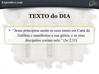 TEXTO do DIA
• “Jesus principiou assim os seus sinais em Caná da
Galiléia e manifestou a sua glória, e os seus
discípulos creram nele.” (Jo 2.11)
 