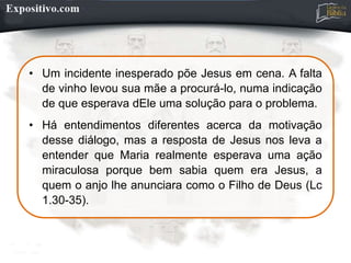 • Um incidente inesperado põe Jesus em cena. A falta
de vinho levou sua mãe a procurá-lo, numa indicação
de que esperava dEle uma solução para o problema.
• Há entendimentos diferentes acerca da motivação
desse diálogo, mas a resposta de Jesus nos leva a
entender que Maria realmente esperava uma ação
miraculosa porque bem sabia quem era Jesus, a
quem o anjo lhe anunciara como o Filho de Deus (Lc
1.30-35).
 