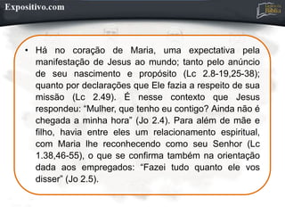 • Há no coração de Maria, uma expectativa pela
manifestação de Jesus ao mundo; tanto pelo anúncio
de seu nascimento e propósito (Lc 2.8-19,25-38);
quanto por declarações que Ele fazia a respeito de sua
missão (Lc 2.49). É nesse contexto que Jesus
respondeu: “Mulher, que tenho eu contigo? Ainda não é
chegada a minha hora” (Jo 2.4). Para além de mãe e
filho, havia entre eles um relacionamento espiritual,
com Maria lhe reconhecendo como seu Senhor (Lc
1.38,46-55), o que se confirma também na orientação
dada aos empregados: “Fazei tudo quanto ele vos
disser” (Jo 2.5).
 