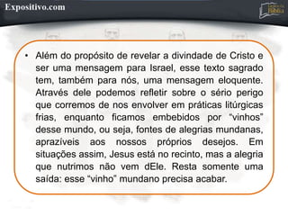 • Além do propósito de revelar a divindade de Cristo e
ser uma mensagem para Israel, esse texto sagrado
tem, também para nós, uma mensagem eloquente.
Através dele podemos refletir sobre o sério perigo
que corremos de nos envolver em práticas litúrgicas
frias, enquanto ficamos embebidos por “vinhos”
desse mundo, ou seja, fontes de alegrias mundanas,
aprazíveis aos nossos próprios desejos. Em
situações assim, Jesus está no recinto, mas a alegria
que nutrimos não vem dEle. Resta somente uma
saída: esse “vinho” mundano precisa acabar.
 