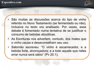 • São muitas as discussões acerca do tipo de vinho
referido no Novo Testamento (se fermentado ou não),
inclusive no texto ora analisado. Por vezes, esse
debate é fomentado numa tentativa de se justificar o
consumo de bebidas alcoólicas.
• As Escrituras nos advertem, contudo, dos males que
o vinho causa e desaconselham seu uso.
• Salomão escreveu: “O vinho é escarnecedor, e a
bebida forte, alvoroçadora; e a todo aquele que neles
errar nunca será sábio” (Pv 20.1);
 