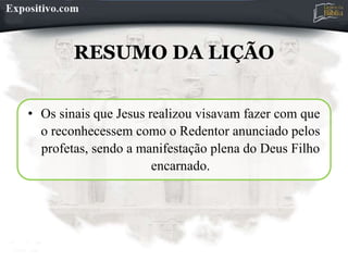 RESUMO DA LIÇÃO
• Os sinais que Jesus realizou visavam fazer com que
o reconhecessem como o Redentor anunciado pelos
profetas, sendo a manifestação plena do Deus Filho
encarnado.
 