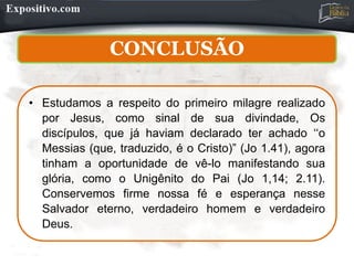 CONCLUSÃO
• Estudamos a respeito do primeiro milagre realizado
por Jesus, como sinal de sua divindade, Os
discípulos, que já haviam declarado ter achado ‘‘o
Messias (que, traduzido, é o Cristo)” (Jo 1.41), agora
tinham a oportunidade de vê-lo manifestando sua
glória, como o Unigênito do Pai (Jo 1,14; 2.11).
Conservemos firme nossa fé e esperança nesse
Salvador eterno, verdadeiro homem e verdadeiro
Deus.
 