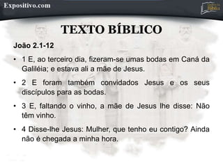 TEXTO BÍBLICO
João 2.1-12
• 1 E, ao terceiro dia, fizeram-se umas bodas em Caná da
Galiléia; e estava ali a mãe de Jesus.
• 2 E foram também convidados Jesus e os seus
discípulos para as bodas.
• 3 E, faltando o vinho, a mãe de Jesus lhe disse: Não
têm vinho.
• 4 Disse-lhe Jesus: Mulher, que tenho eu contigo? Ainda
não é chegada a minha hora.
 