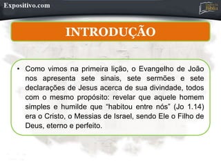 INTRODUÇÃO
• Como vimos na primeira lição, o Evangelho de João
nos apresenta sete sinais, sete sermões e sete
declarações de Jesus acerca de sua divindade, todos
com o mesmo propósito: revelar que aquele homem
simples e humilde que “habitou entre nós” (Jo 1.14)
era o Cristo, o Messias de Israel, sendo Ele o Filho de
Deus, eterno e perfeito.
 