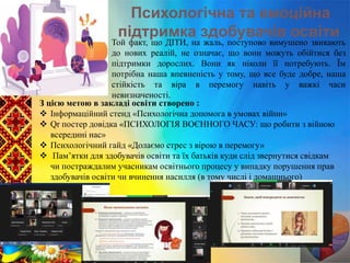 Психологічна та емоційна
підтримка здобувачів освіти
Той факт, що ДІТИ, на жаль, поступово вимушено звикають
до нових реалій, не означає, що вони можуть обійтися без
підтримки дорослих. Вони як ніколи її потребують. Їм
потрібна наша впевненість у тому, що все буде добре, наша
стійкість та віра в перемогу навіть у важкі часи
невизначеності.
З цією метою в закладі освіти створено :
 Інформаційний стенд «Психологічна допомога в умовах війни»
 Qr постер довідка «ПСИХОЛОГІЯ ВОЄННОГО ЧАСУ: що робити з війною
всередині нас»
 Психологічний гайд «Долаємо стрес з вірою в перемогу»
 Пам’ятки для здобувачів освіти та їх батьків куди слід звернутися свідкам
чи постраждалим учасникам освітнього процесу у випадку порушення прав
здобувачів освіти чи вчинення насилля (в тому числі і домашнього)
 