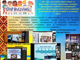 Від того, наскільки сприятливим та
безпечним є освітнє середовище, залежить
формування особистості, виховання її
якостей, оволодівання необхідними вміннями
та навичками, які так потрібні в сучасному
житті.
З метою виховання почуття емпатії та переживання до дитини, яка зазнає
насильства, розвитку вміння знаходити шляхи виходу зі складної
ситуації, формування навиків відповідальної та безпечної поведінки і
попередження поширення негативних явищ в учнівському середовищі,
запобігання будь-яких проявів насильства в ліцеї проведено :
Тиждень з протидії булінгу Заходи до Міжнародного дня
протидії булінгу
Акціїя «16 днів з протидії
насилля»
 