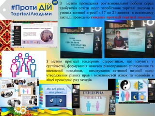 З метою проведення роз’яснювальної роботи серед
здобувачів освіти щодо запобігання торгівлі людьми в
умовах воєнної агресії з 17 по 21 жовтня в освітньому
закладі проведено тиждень протидії торгівлі людьми.
З метою протидії гендерним стереотипам, що існують у
суспільстві, формування навичок рівноправного спілкування та
впевненої поведінки, виховування активної позиції щодо
утвердження рівних прав і можливостей жінок та чоловіків в
ліцеї проведено ряд заходів
 