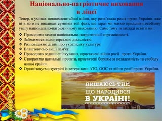  Проводимо заходи національно-патріотичної спрямованості.
 Займаємося волонтерською діяльністю.
 Розповідаємо дітям про українську культуру.
 Влаштовуємо акції пам'яті.
 Проводимо години спілкування, присвячені війни росії проти України.
 Створюємо навчальні проєкти, присвячені борцям за незалежність та свободу
нашої країни.
 Організовуємо зустрічі із ветеранами АТО, ООС та війни росії проти України.
Тепер, в умовах повномасштабної війни, яку розв’язала росія проти України, вже
ні в кого не викликає сумнівів той факт, що зараз ми маємо приділити особливу
увагу національно-патріотичному вихованню. Саме тому в закладі освіти ми :
Національно-патріотичне виховання
в ліцеї
ЗАБЕЗПЕЧЕННЯ
НАСКРІЗНОГО
ПРОЦЕСУ
ВИХОВАННЯ
 
