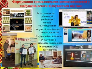 залучення до
діяльності
учнівських
органів
самоврядування
 участі у соціальних
акціях, проєктах
 флешмобів, челенжів
 зустрічей з
військовослужбовцям
 допомоги ЗСУ,
волонтерство
Формування громадянських компетентностей у
здобувачів освіти відбувається під час:
ЗАБЕЗПЕЧЕННЯ
НАСКРІЗНОГО
ПРОЦЕСУ
ВИХОВАННЯ
 