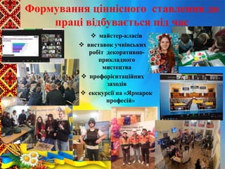 Формування ціннісного ставлення до
праці відбувається під час
 майстер-класів
 виставок учнівських
робіт декоративно-
прикладного
мистецтва
 профорієнтаційних
заходів
 екскурсії на «Ярмарок
професій»
 