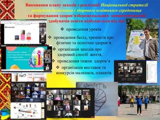 Виконання плану заходів з реалізації Національної стратегії
розбудови безпечного і здорового освітнього середовища
та формування здоров'язбережувальних компетентностей
здобувачів освіти відбувається під час
 проведення уроків
 проведення бесід, тренінгів про
фізичне та психічне здоров’я
 організація заходів про
здоровий спосіб життя,
 проведення тижня здоров’я
 організація виставок та
конкурсів малюнків, плакатів
 