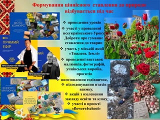 Формування ціннісного ставлення до природи
відбувається під час
 проведення уроків
 участі у проведенні
всеукраїнського Уроку
Доброти про гуманне
ставлення до тварин
 участь у міській акції
«Тиждень Землі»
 проведенні виставок
малюнків, фотографій,
учнівських виробів,
проєктів
 виготовлення годівничок,
 підгодовування птахів
взимку.
 акцій з озеленення
закладу освіти та класу
 участі в проєкті
«flowers4school»
 