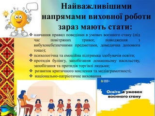  навчання правил поведінки в умовах воєнного стану (під
час повітряних тривог, поводження з
вибухонебезпечними предметами, домедична допомога
тощо);
 психологічна та емоційна підтримка здобувачів освіти;
 протидія булінгу, запобігання домашньому насильству,
запобігання та протидія торгівлі людьми;
 розвиток критичного мислення та медіаграмотності;
 національно-патріотичне виховання.
Найважливішими
напрямами виховної роботи
зараз мають стати:
 