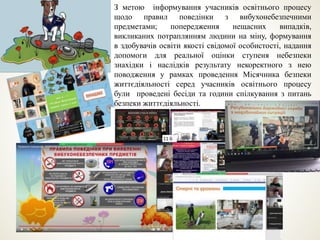 З метою інформування учасників освітнього процесу
щодо правил поведінки з вибухонебезпечними
предметами; попередження нещасних випадків,
викликаних потраплянням людини на міну, формування
в здобувачів освіти якості свідомої особистості, надання
допомоги для реальної оцінки ступеня небезпеки
знахідки і наслідків результату некоректного з нею
поводження у рамках проведення Місячника безпеки
життєдіяльності серед учасників освітнього процесу
були проведені бесіди та години спілкування з питань
безпеки життєдіяльності.
 