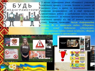 З метою підвищення рівня обізнаності учасників
освітнього процесу з питань безпеки в умовах дії
воєнного стану в країні та відповідальності за
вчинення неправовірних дій в ліцеї проведено
просвітницьку роботу із здобувачами освіти, щодо
відповідальності за вчинені протиправні учасників
освітнього процесу під час дії режиму воєнного
стану. Зокрема, проведено бесіди «Інформаційна
безпека. Як не нашкодити своїм», «Обережно,
ворожа атака! Небезпечні субкультури»,
«Комендантська година: плюси та мінуси», «Ворожі
ІПСО. Як виявити та протистояти»
 