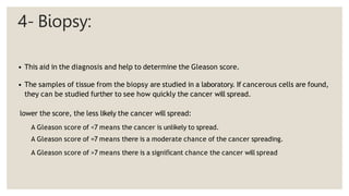 4- Biopsy:
• This aid in the diagnosis and help to determine the Gleason score.
• The samples of tissue from the biopsy are studied in a laboratory. If cancerous cells are found,
they can be studied further to see how quickly the cancer will spread.
lower the score, the less likely the cancer will spread:
A Gleason score of <7 means the cancer is unlikely to spread.
A Gleason score of =7 means there is a moderate chance of the cancer spreading.
A Gleason score of >7 means there is a significant chance the cancer will spread
 