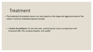 Treatment
• The treatment of prostate cancer can vary based on the stage and aggressiveness of the
cancer. Common treatment options include:
• 1.Active Surveillance: For low-risk cases, monitoring the cancer's progression with
scheduled DRE, PSA, prostate biopsies, and mpMRI
 