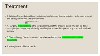 Treatment
• 3. Radiation Therapy: External beam radiation or brachytherapy (internal radiation) can be used to target
and destroy cancer cells After prostatectomy
◦ Life expectancy more. Than 10
◦ years
T1+T2
• 4. Surgery: Prostatectomy is the surgical removal of the prostate gland. This can be done
◦ through open surgery or minimally invasive procedures like laparoscopy or robotic-assisted
surgery.
• 5. Chemotherapy: Sometimes used for advanced cases that don't respond to other
treatments.
• 6. Management of bone health
 