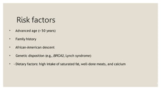 Risk factors
• - Advanced age (> 50 years)
• - Family history
• - African-American descent
• - Genetic disposition (e.g., BRCA2, Lynch syndrome)
• - Dietary factors: high intake of saturated fat, well-done meats, and calcium
8
 