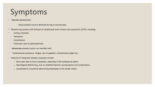 Symptoms
• Typically asymptomatic
- Early prostate cancers detected during screening tests.
•
•
Patients may present with features of complicated lower urinary tract symptoms (LUTS), including:
- Urinary retention
◦
◦
◦
- Hematuria
- Incontinence
- Flank pain (due to hydronephrosis)
Advanced prostate cancer can manifest with:
◦ Constitutional symptoms: fatigue, loss of appetite, unintentional weight loss
◦ Features of metastatic disease; examples include:
▪
▪
▪
Bone pain (due to bone metastasis, especially in the lumbosacral spine)
Neurological deficits (e.g., due to vertebral fracture causing spinal cord compression)
Lymphedema (caused by obstructing metastases in the lymph nodes)
9
 
