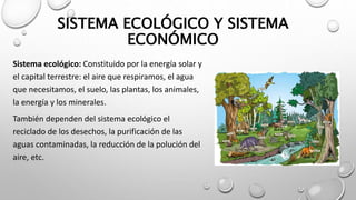 SISTEMA ECOLÓGICO Y SISTEMA
ECONÓMICO
Sistema ecológico: Constituido por la energía solar y
el capital terrestre: el aire que respiramos, el agua
que necesitamos, el suelo, las plantas, los animales,
la energía y los minerales.
También dependen del sistema ecológico el
reciclado de los desechos, la purificación de las
aguas contaminadas, la reducción de la polución del
aire, etc.
 