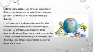 Sistema económico: es una forma de organización
de la economía que una sociedad lleva a cabo para
gestionar y administrar los recursos de los que
dispone.
El sistema económico ha de estar sometido a las
limitaciones impuestas por el sistema ecológico,
tanto por las entradas, que dependen de los
recursos planetarios (materias primas), como por las
salidas, que dependen de la capacidad de reciclado
de residuos que tengan los sumideros planetarios
(agua, aire y suelo).
 