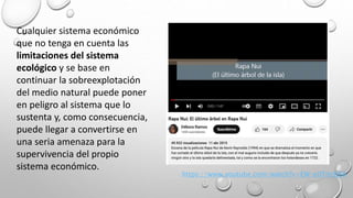 Cualquier sistema económico
que no tenga en cuenta las
limitaciones del sistema
ecológico y se base en
continuar la sobreexplotación
del medio natural puede poner
en peligro al sistema que lo
sustenta y, como consecuencia,
puede llegar a convertirse en
una seria amenaza para la
supervivencia del propio
sistema económico.
https://www.youtube.com/watch?v=EW-e0Tm9jRA
 