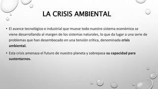 LA CRISIS AMBIENTAL
• El avance tecnológico e industrial que mueve todo nuestro sistema económico se
viene desarrollando al margen de los sistemas naturales, lo que da lugar a una serie de
problemas que han desembocado en una tensión crítica, denominada crisis
ambiental.
• Esta crisis amenaza el futuro de nuestro planeta y sobrepasa su capacidad para
sustentarnos.
 