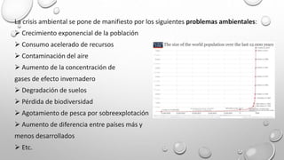 La crisis ambiental se pone de manifiesto por los siguientes problemas ambientales:
 Crecimiento exponencial de la población
 Consumo acelerado de recursos
 Contaminación del aire
 Aumento de la concentración de
gases de efecto invernadero
 Degradación de suelos
 Pérdida de biodiversidad
 Agotamiento de pesca por sobreexplotación
 Aumento de diferencia entre países más y
menos desarrollados
 Etc.
 