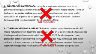 A. EXPLOTACIÓN INCOTROLADA: La explotación incontrolada se basa en la
generación de riqueza sin tener en cuenta el deterioro del medio natural. Tiene un
problema: los costes ocultos, que son los gastos ambientales que no se suelen
contabilizar en el precio de los productos y provocan efectos nocivos. Ejemplo:
Emisión de CO2 tras la utilización de combustibles fósiles
B. CONSERVACIONISMO A ULTRANZA: En esta postura prima la conservación del
medio natural sobre el desarrollo económico. Surge en la Conferenciad e las naciones
Unidas para el Medio Ambeinte de Estocolmo de 1972. En ella los países ricos
pretenden detener el desarrollo y establecer medidas muy restrictivas para evitar
daños al entorno, mientras que los países en desarrollo proponen que tienen que
lugar por conseguir los recursos básicos con los que mantener a su población.
NO NOS SIRVE
NO NOS SIRVE
 