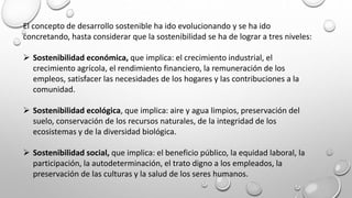 El concepto de desarrollo sostenible ha ido evolucionando y se ha ido
concretando, hasta considerar que la sostenibilidad se ha de lograr a tres niveles:
 Sostenibilidad económica, que implica: el crecimiento industrial, el
crecimiento agrícola, el rendimiento financiero, la remuneración de los
empleos, satisfacer las necesidades de los hogares y las contribuciones a la
comunidad.
 Sostenibilidad ecológica, que implica: aire y agua limpios, preservación del
suelo, conservación de los recursos naturales, de la integridad de los
ecosistemas y de la diversidad biológica.
 Sostenibilidad social, que implica: el beneficio público, la equidad laboral, la
participación, la autodeterminación, el trato digno a los empleados, la
preservación de las culturas y la salud de los seres humanos.
 