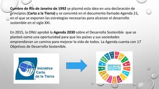 Cumbre de Río de Janeiro de 1992 se plasmó esta idea en una declaración de
principios (Carta a la Tierra) y se concretó en el documento llamado Agenda 21,
en el que se exponen las estrategias necesarias para alcanzar el desarrollo
sostenible en el siglo XXI.
En 2015, la ONU aprobó la Agenda 2030 sobre el Desarrollo Sostenible que se
planteó como una oportunidad para que los países y sus sociedades
emprendieran un camino para mejorar la vida de todos. La Agenda cuenta con 17
Objetivos de Desarrollo Sostenible.
 
