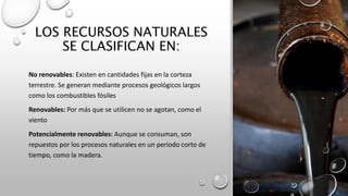 LOS RECURSOS NATURALES
SE CLASIFICAN EN:
No renovables: Existen en cantidades fijas en la corteza
terrestre. Se generan mediante procesos geológicos largos
como los combustibles fósiles
Renovables: Por más que se utilicen no se agotan, como el
viento
Potencialmente renovables: Aunque se consuman, son
repuestos por los procesos naturales en un periodo corto de
tiempo, como la madera.
 