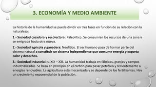 3. ECONOMÍA Y MEDIO AMBIENTE
La historia de la humanidad se puede dividir en tres fases en función de su relación con la
naturaleza:
1.- Sociedad cazadora y recolectora: Paleolítico. Se consumían los recursos de una zona y
se emigraba hacía otra nueva.
2.- Sociedad agrícola y ganadera: Neolítico. El ser humano pasa de formar parte del
sistema natural a constituir un sistema independiente que consume energía y exporta
calor y desechos.
3.- Sociedad industrial: s. XIX – XXI. La humanidad trabaja en fábricas, granjas y campos
industrializados. Se basa en principio en el carbón para pasar petróleo y recientemente a
energías renovables. La agricultura está mecanizada y se depende de los fertilizantes. Hay
un crecimiento exponencial de la población.
 